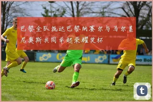 巴黎全队抵达巴黎纳赛尔与马尔基尼奥斯共同举起荣耀奖杯