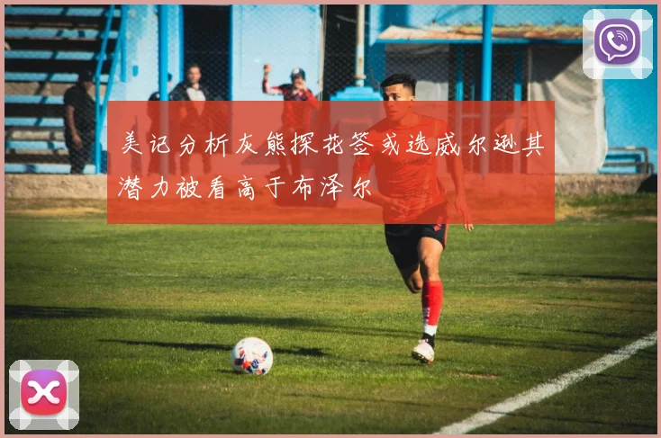 美记分析灰熊探花签或选威尔逊其潜力被看高于布泽尔