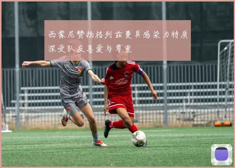 西蒙尼赞扬格列兹曼具感染力特质深受队友喜爱与尊重