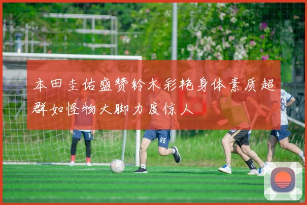 本田圭佑盛赞铃木彩艳身体素质超群如怪物大脚力度惊人