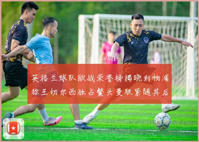 英格兰球队欧战荣誉榜揭晓利物浦称王切尔西独占鳌头曼联紧随其后
