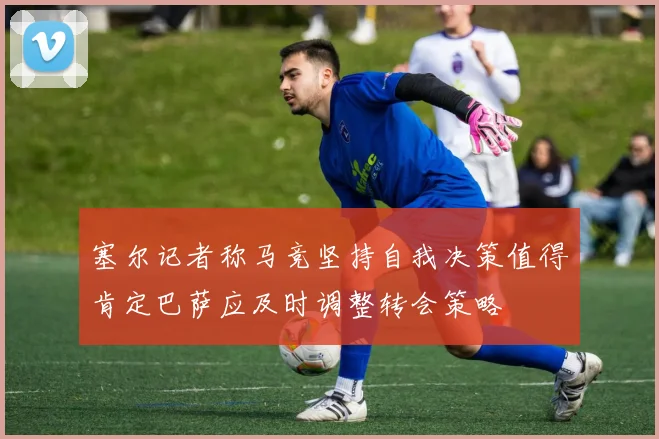 塞尔记者称马竞坚持自我决策值得肯定巴萨应及时调整转会策略