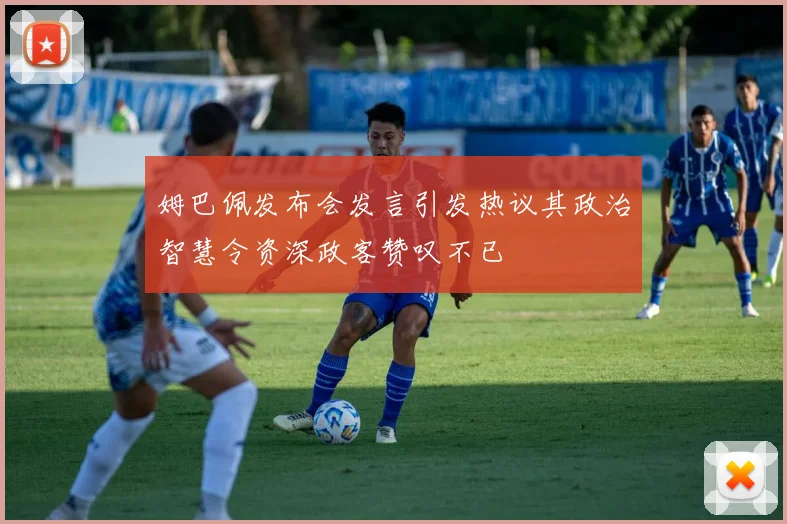 姆巴佩发布会发言引发热议其政治智慧令资深政客赞叹不已