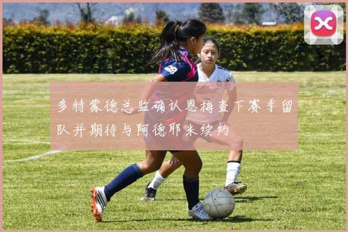 多特蒙德总监确认恩梅查下赛季留队并期待与阿德耶米续约